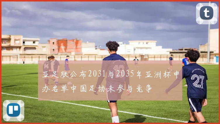 亚足联公布2031与2035年亚洲杯申办名单中国足协未参与竞争