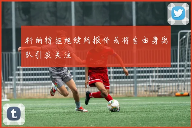 科纳特拒绝续约报价或将自由身离队引发关注