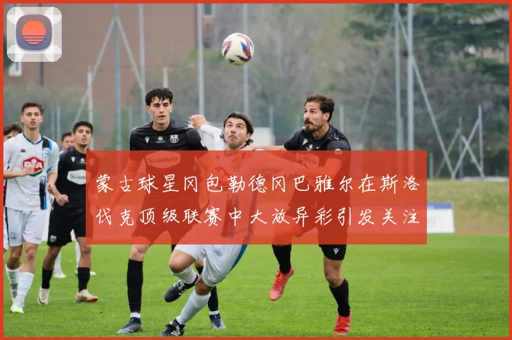 蒙古球星冈包勒德冈巴雅尔在斯洛伐克顶级联赛中大放异彩引发关注