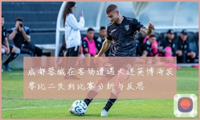成都蓉城在客场遭遇大连英博海发零比二失利比赛分析与反思