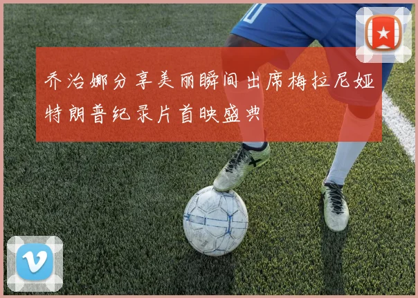 乔治娜分享美丽瞬间出席梅拉尼娅特朗普纪录片首映盛典