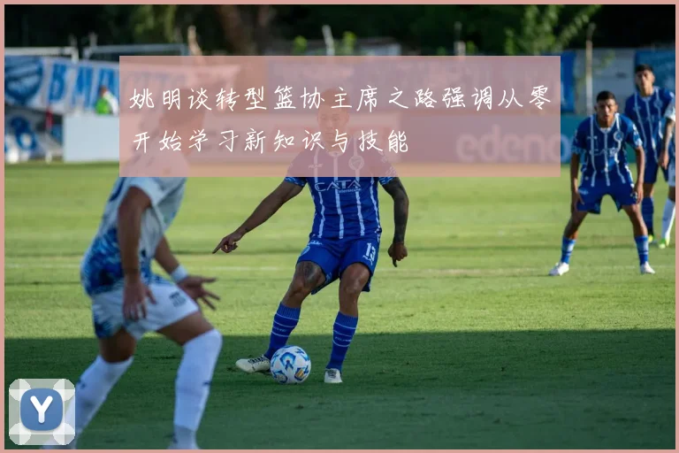 姚明谈转型篮协主席之路强调从零开始学习新知识与技能