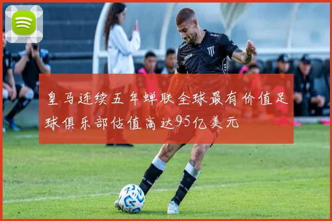 皇马连续五年蝉联全球最有价值足球俱乐部估值高达95亿美元