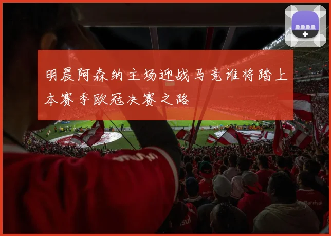 明晨阿森纳主场迎战马竞谁将踏上本赛季欧冠决赛之路