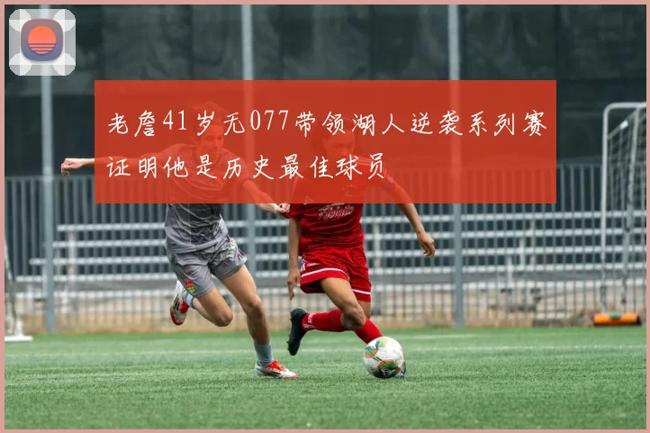 老詹41岁无077带领湖人逆袭系列赛证明他是历史最佳球员