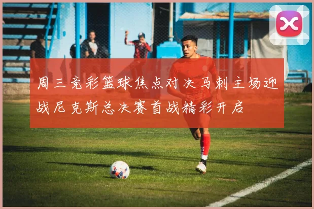 周三竞彩篮球焦点对决马刺主场迎战尼克斯总决赛首战精彩开启