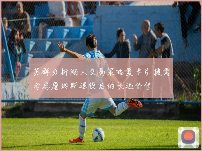 苏群分析湖人交易策略夏季引援需考虑詹姆斯退役后的长远价值
