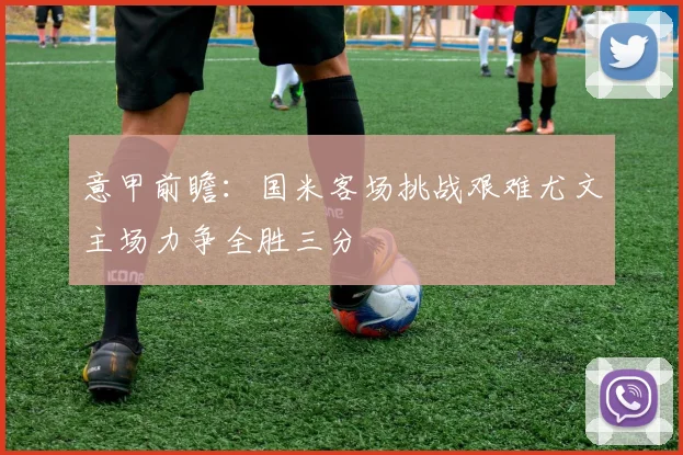 意甲前瞻：国米客场挑战艰难尤文主场力争全胜三分
