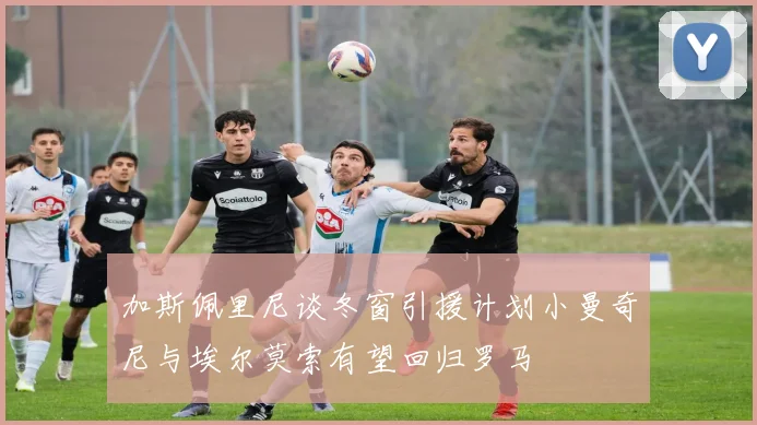 加斯佩里尼谈冬窗引援计划小曼奇尼与埃尔莫索有望回归罗马