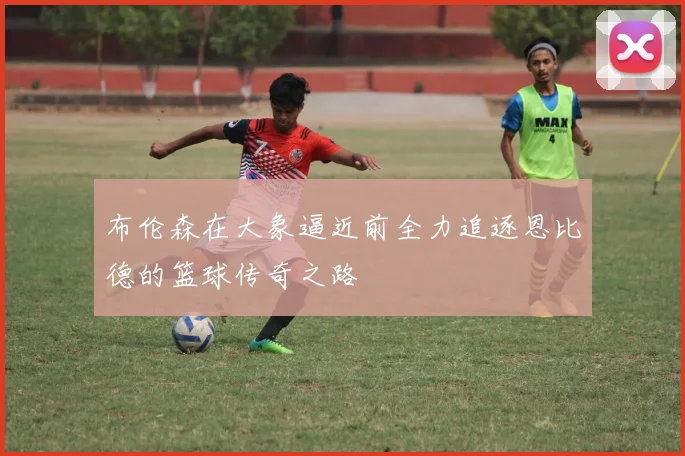 布伦森在大象逼近前全力追逐恩比德的篮球传奇之路