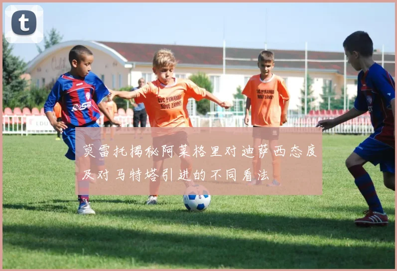 莫雷托揭秘阿莱格里对迪萨西态度及对马特塔引进的不同看法