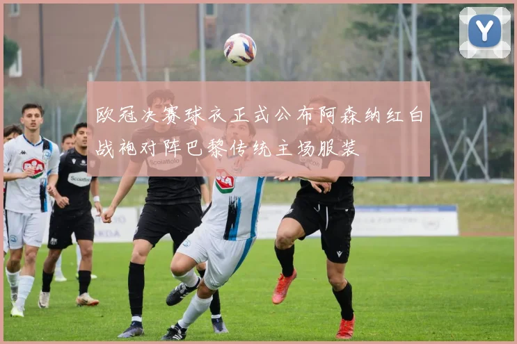 欧冠决赛球衣正式公布阿森纳红白战袍对阵巴黎传统主场服装