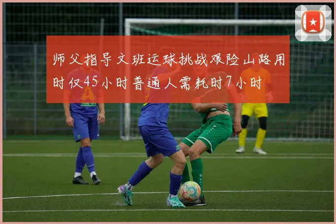 师父指导文班运球挑战艰险山路用时仅45小时普通人需耗时7小时