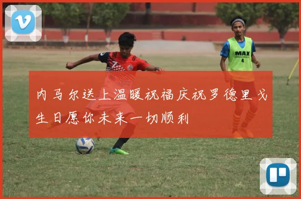 内马尔送上温暖祝福庆祝罗德里戈生日愿你未来一切顺利