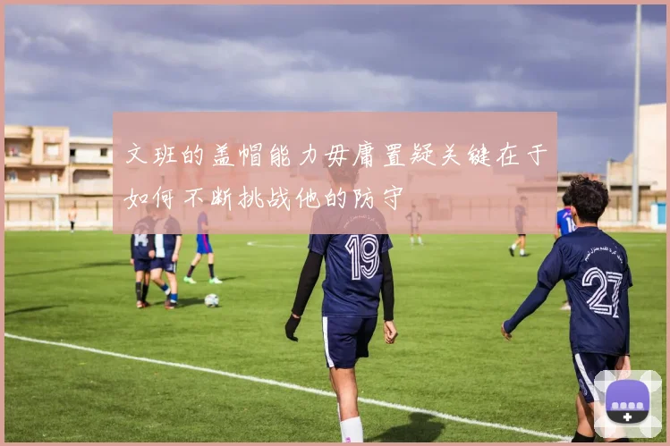文班的盖帽能力毋庸置疑关键在于如何不断挑战他的防守