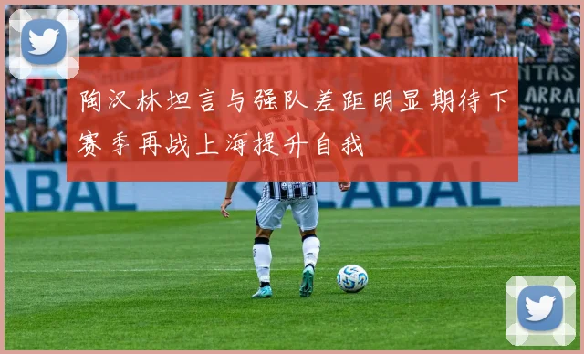 陶汉林坦言与强队差距明显期待下赛季再战上海提升自我