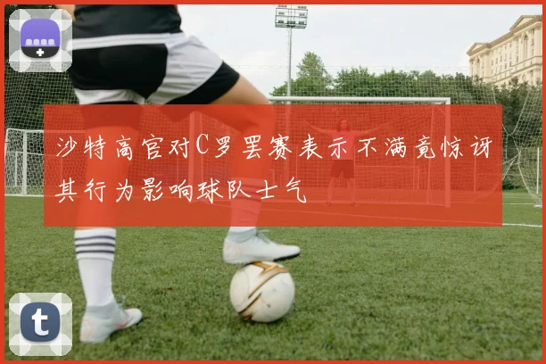 沙特高官对C罗罢赛表示不满竟惊讶其行为影响球队士气