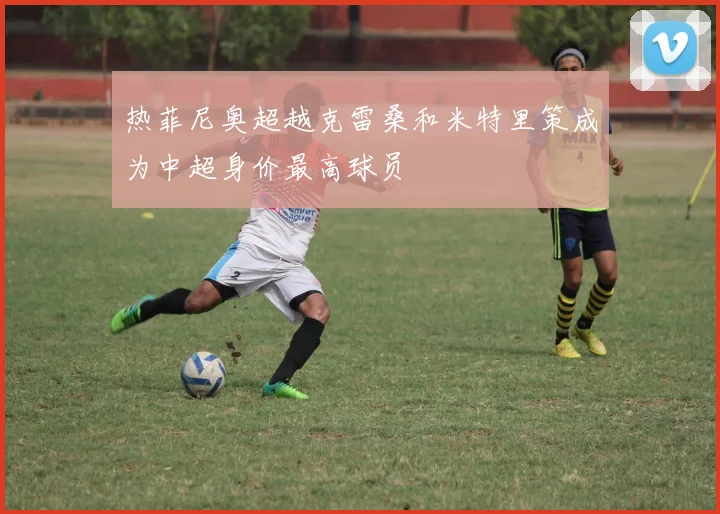 热菲尼奥超越克雷桑和米特里策成为中超身价最高球员