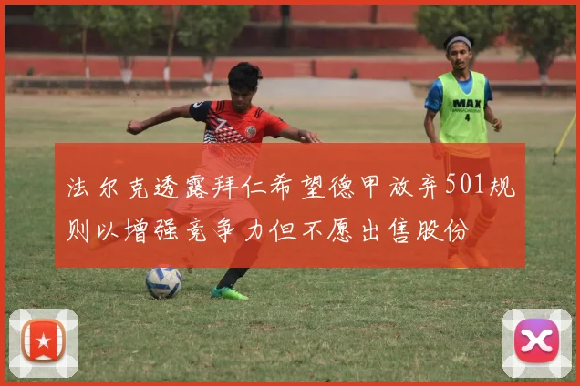 法尔克透露拜仁希望德甲放弃501规则以增强竞争力但不愿出售股份