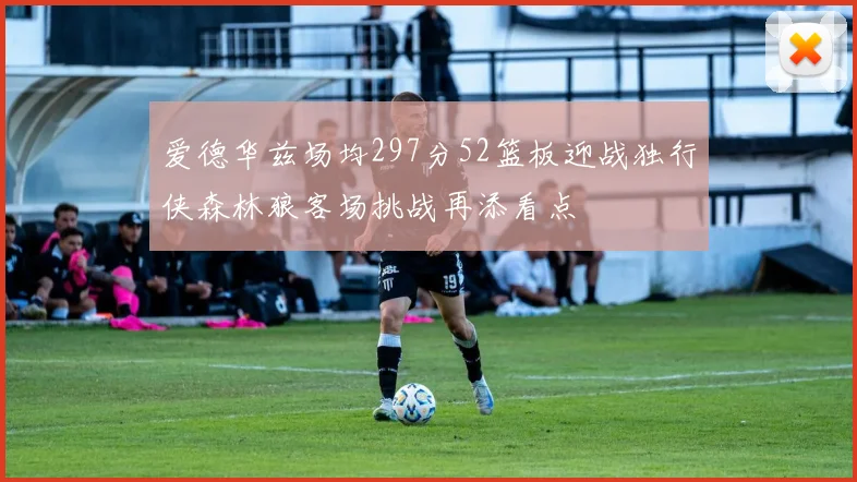 爱德华兹场均297分52篮板迎战独行侠森林狼客场挑战再添看点